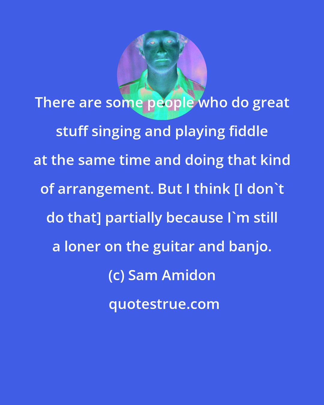 Sam Amidon: There are some people who do great stuff singing and playing fiddle at the same time and doing that kind of arrangement. But I think [I don't do that] partially because I'm still a loner on the guitar and banjo.
