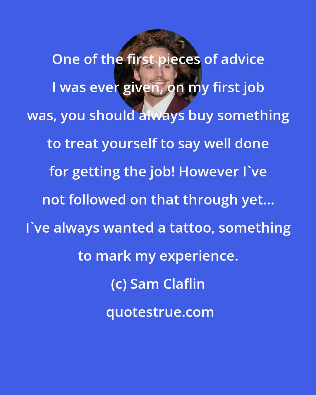 Sam Claflin: One of the first pieces of advice I was ever given, on my first job was, you should always buy something to treat yourself to say well done for getting the job! However I've not followed on that through yet... I've always wanted a tattoo, something to mark my experience.