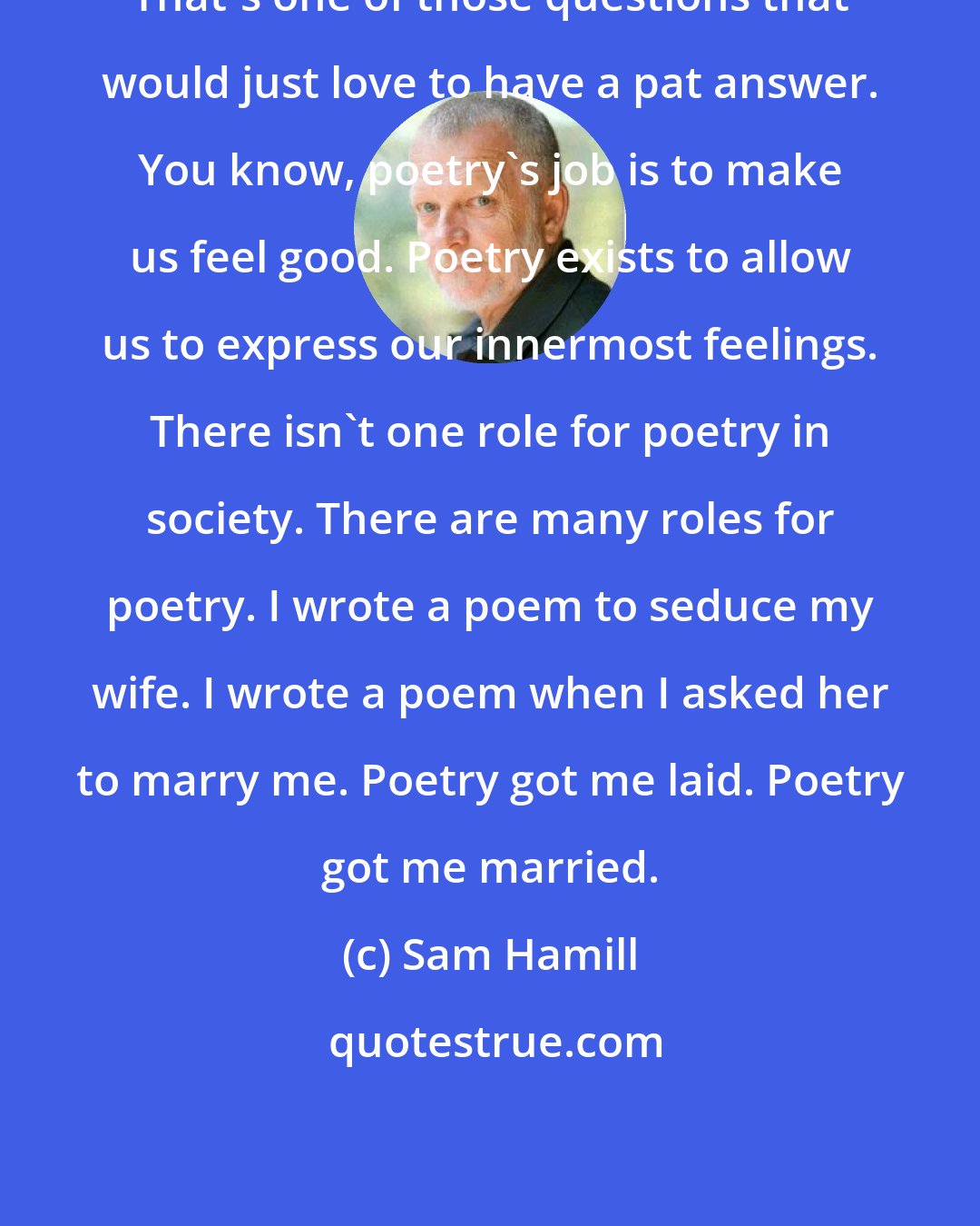 Sam Hamill: That's one of those questions that would just love to have a pat answer. You know, poetry's job is to make us feel good. Poetry exists to allow us to express our innermost feelings. There isn't one role for poetry in society. There are many roles for poetry. I wrote a poem to seduce my wife. I wrote a poem when I asked her to marry me. Poetry got me laid. Poetry got me married.