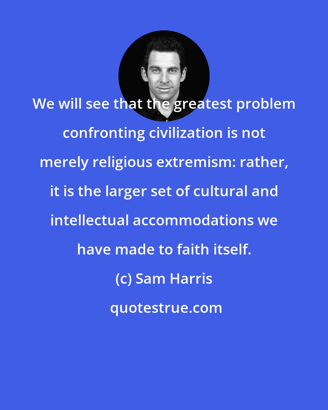 Sam Harris: We will see that the greatest problem confronting civilization is not merely religious extremism: rather, it is the larger set of cultural and intellectual accommodations we have made to faith itself.