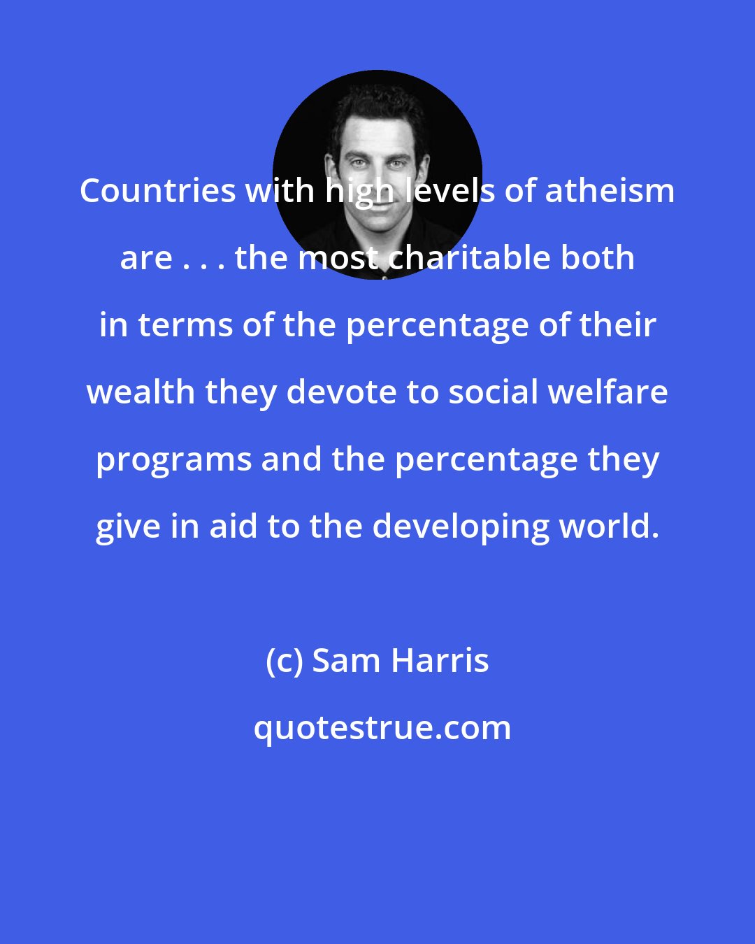Sam Harris: Countries with high levels of atheism are . . . the most charitable both in terms of the percentage of their wealth they devote to social welfare programs and the percentage they give in aid to the developing world.