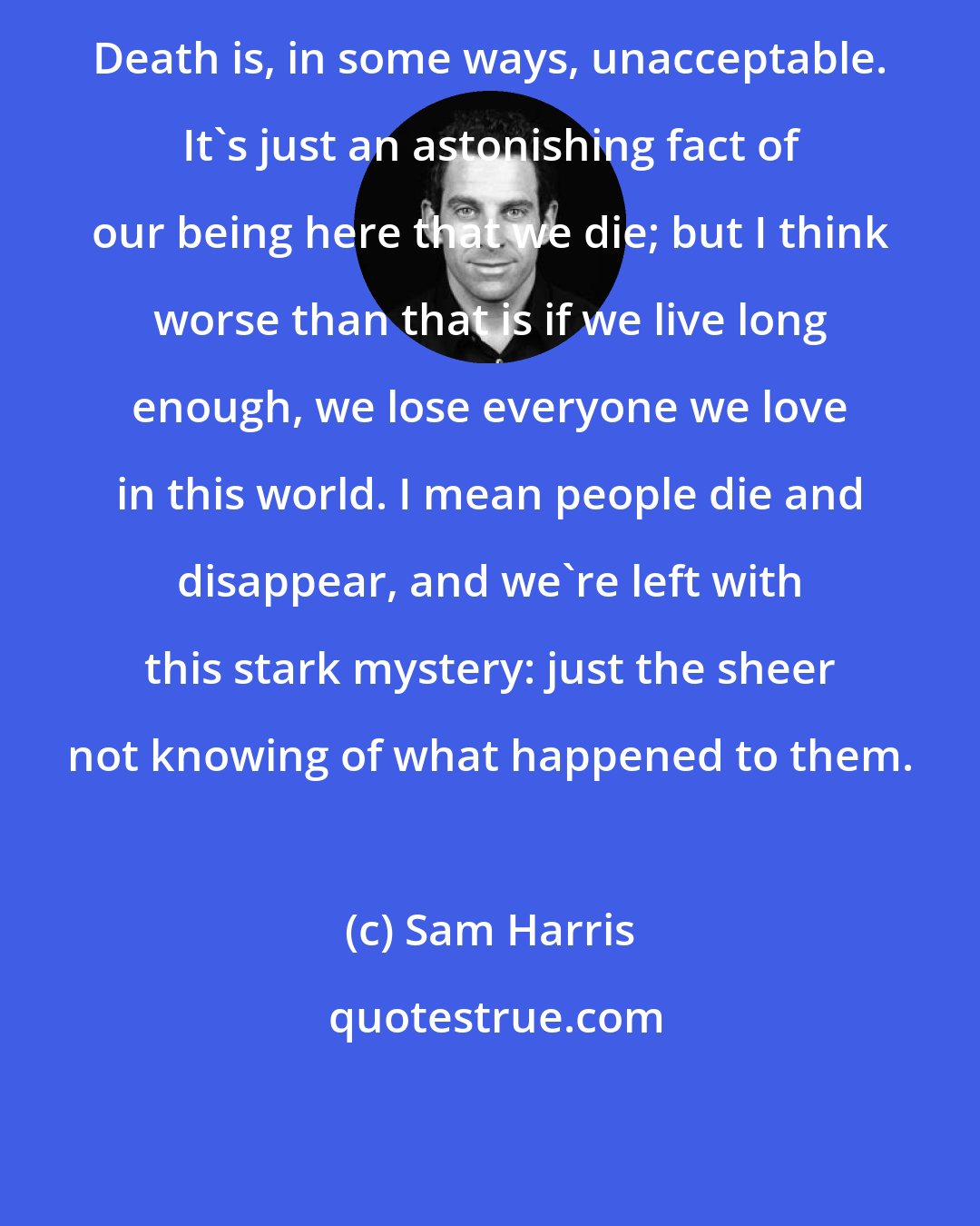 Sam Harris: Death is, in some ways, unacceptable. It's just an astonishing fact of our being here that we die; but I think worse than that is if we live long enough, we lose everyone we love in this world. I mean people die and disappear, and we're left with this stark mystery: just the sheer not knowing of what happened to them.