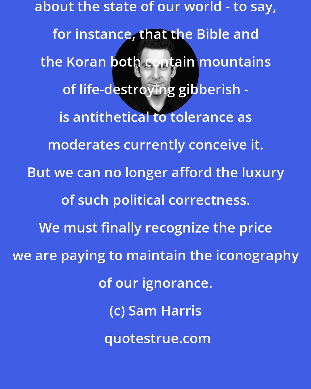 Sam Harris: To speak plainly and truthfully about the state of our world - to say, for instance, that the Bible and the Koran both contain mountains of life-destroying gibberish - is antithetical to tolerance as moderates currently conceive it. But we can no longer afford the luxury of such political correctness. We must finally recognize the price we are paying to maintain the iconography of our ignorance.