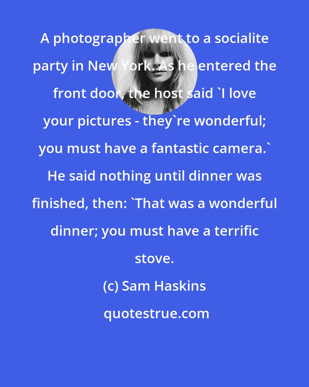 Sam Haskins: A photographer went to a socialite party in New York. As he entered the front door, the host said 'I love your pictures - they're wonderful; you must have a fantastic camera.' He said nothing until dinner was finished, then: 'That was a wonderful dinner; you must have a terrific stove.
