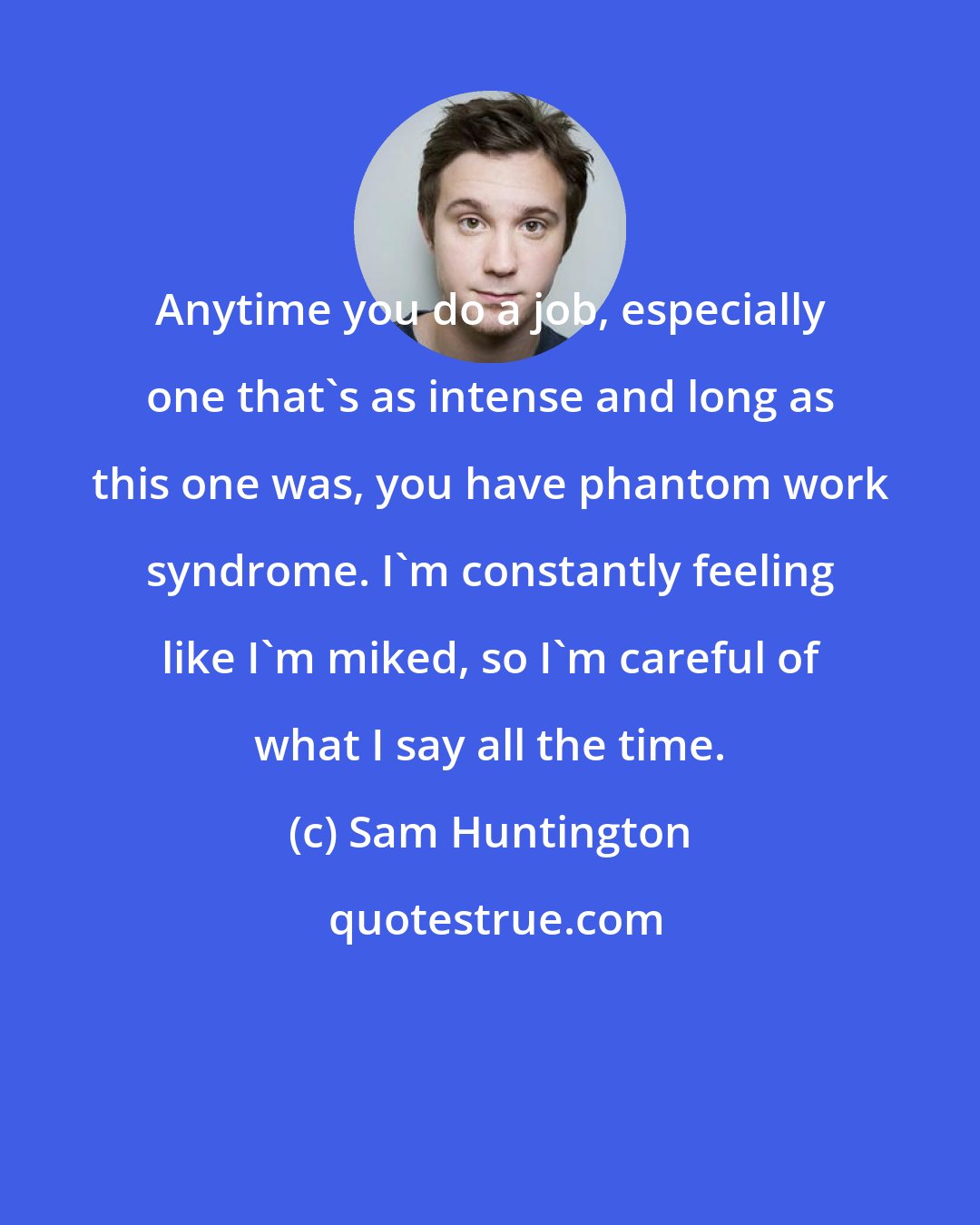 Sam Huntington: Anytime you do a job, especially one that's as intense and long as this one was, you have phantom work syndrome. I'm constantly feeling like I'm miked, so I'm careful of what I say all the time.