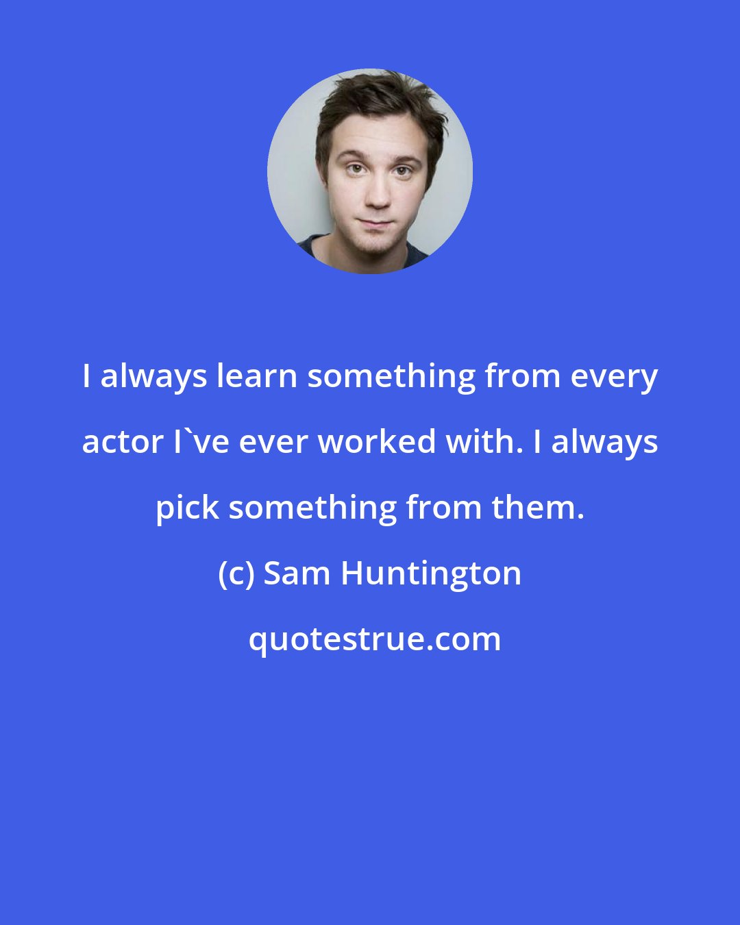 Sam Huntington: I always learn something from every actor I've ever worked with. I always pick something from them.