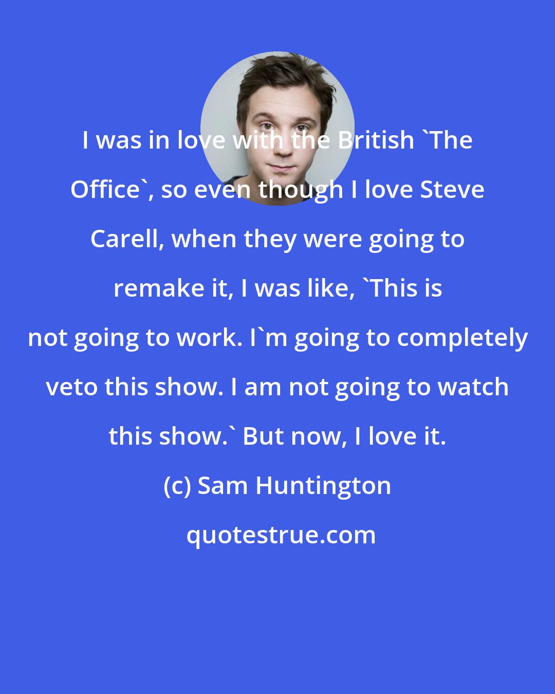 Sam Huntington: I was in love with the British 'The Office', so even though I love Steve Carell, when they were going to remake it, I was like, 'This is not going to work. I'm going to completely veto this show. I am not going to watch this show.' But now, I love it.