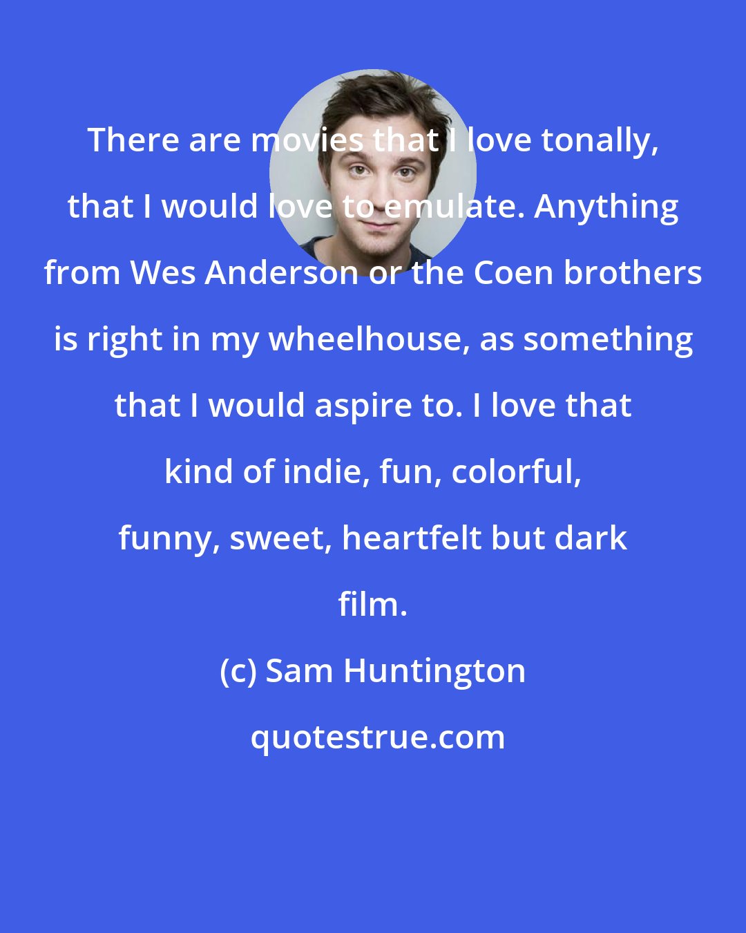 Sam Huntington: There are movies that I love tonally, that I would love to emulate. Anything from Wes Anderson or the Coen brothers is right in my wheelhouse, as something that I would aspire to. I love that kind of indie, fun, colorful, funny, sweet, heartfelt but dark film.