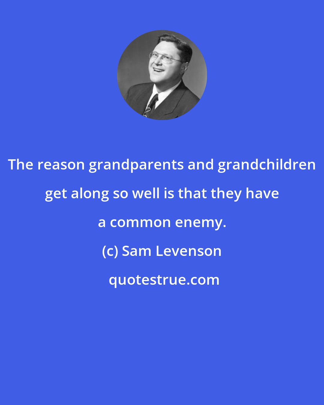 Sam Levenson: The reason grandparents and grandchildren get along so well is that they have a common enemy.