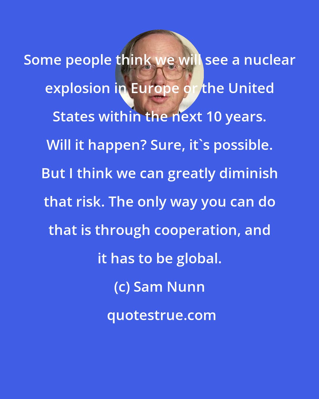 Sam Nunn: Some people think we will see a nuclear explosion in Europe or the United States within the next 10 years. Will it happen? Sure, it's possible. But I think we can greatly diminish that risk. The only way you can do that is through cooperation, and it has to be global.