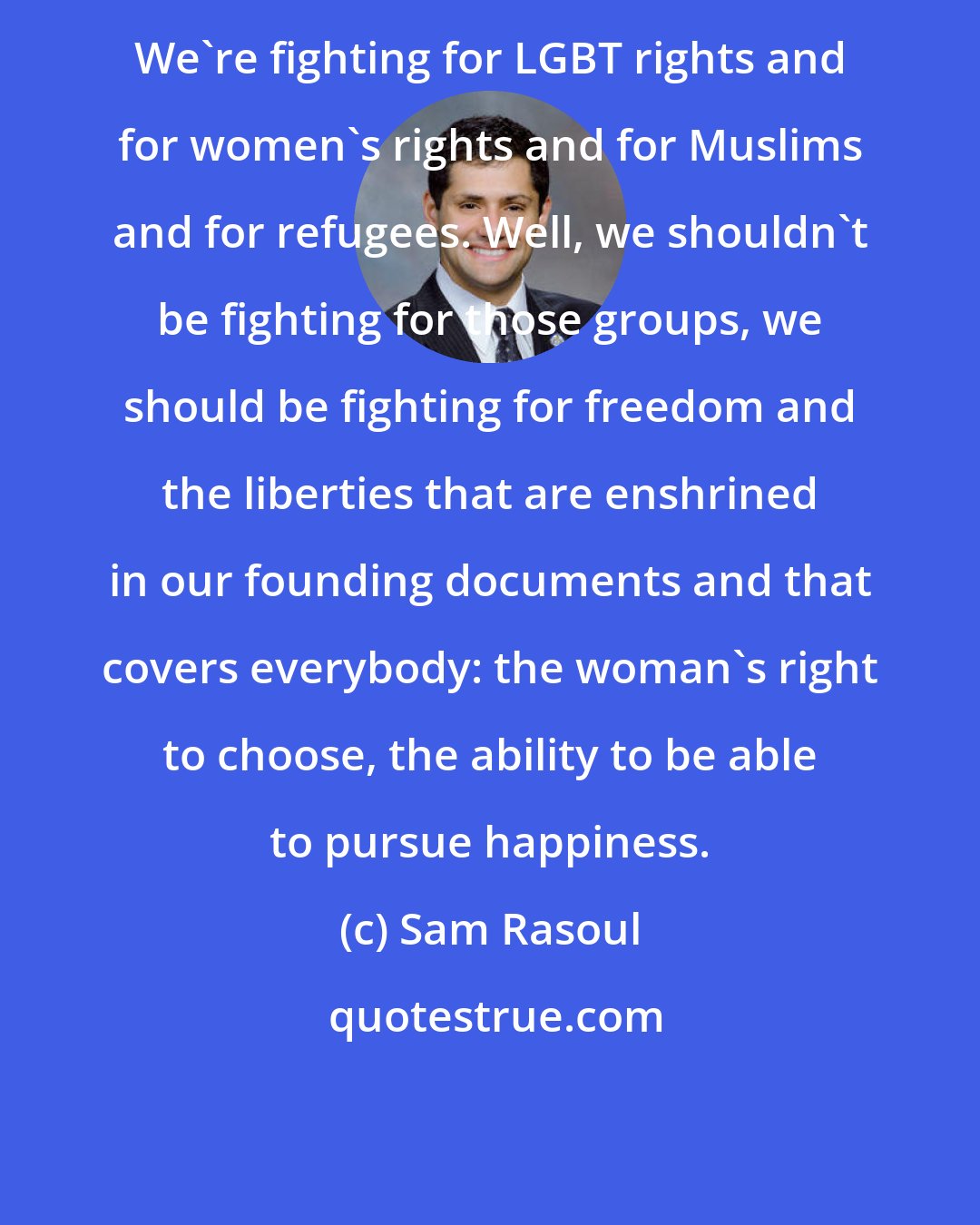 Sam Rasoul: We're fighting for LGBT rights and for women's rights and for Muslims and for refugees. Well, we shouldn't be fighting for those groups, we should be fighting for freedom and the liberties that are enshrined in our founding documents and that covers everybody: the woman's right to choose, the ability to be able to pursue happiness.