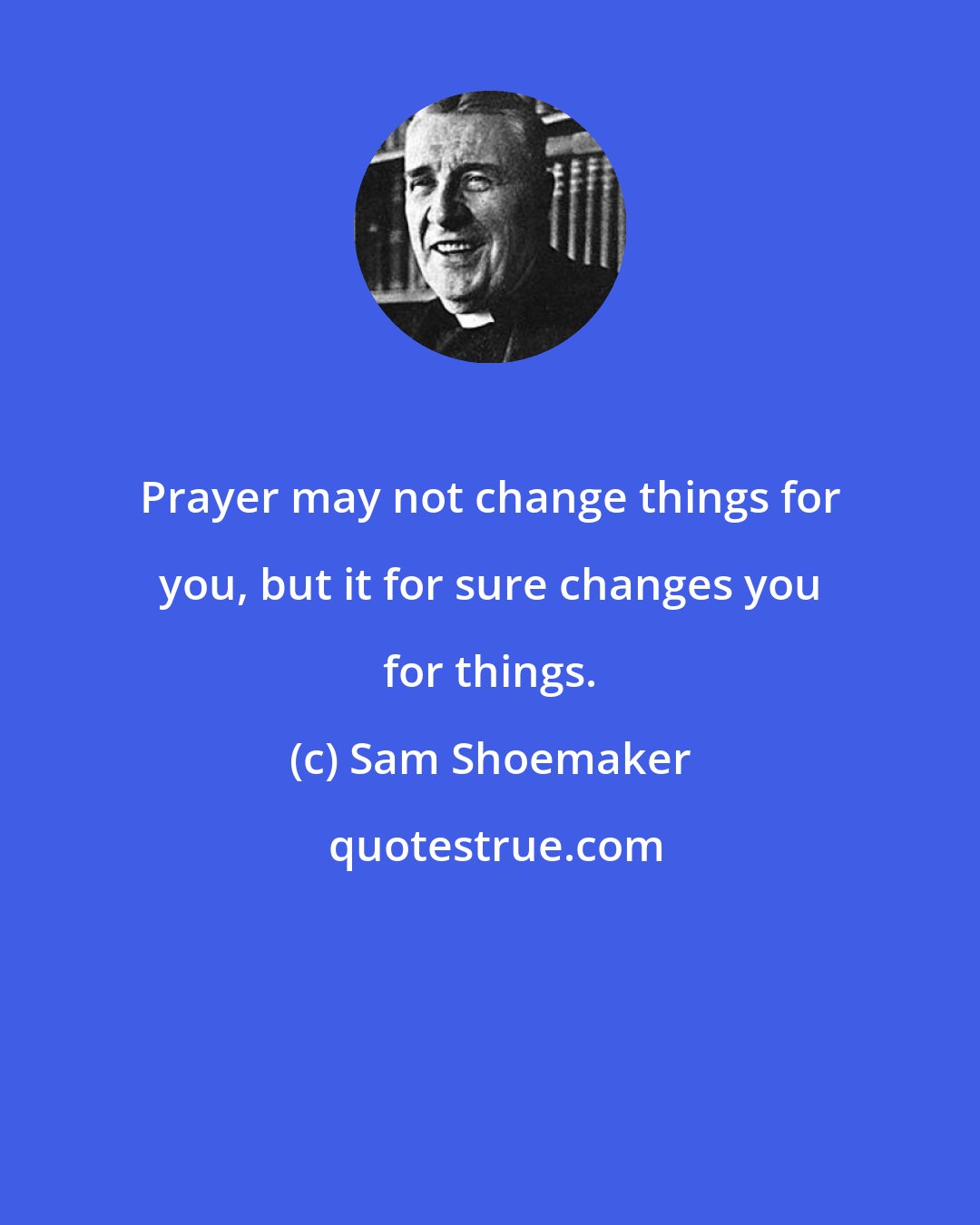 Sam Shoemaker: Prayer may not change things for you, but it for sure changes you for things.