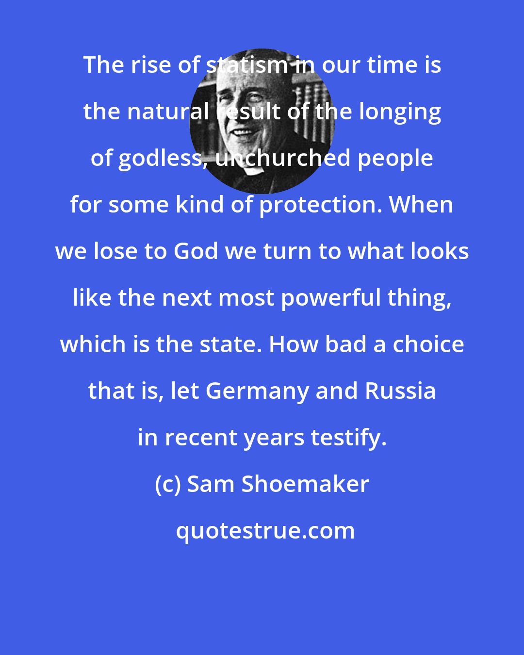 Sam Shoemaker: The rise of statism in our time is the natural result of the longing of godless, unchurched people for some kind of protection. When we lose to God we turn to what looks like the next most powerful thing, which is the state. How bad a choice that is, let Germany and Russia in recent years testify.