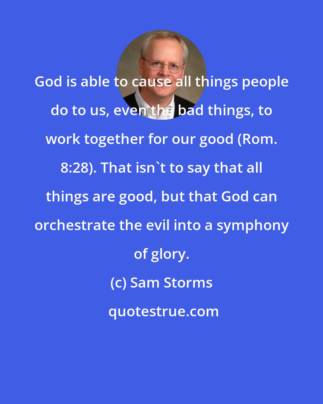 Sam Storms: God is able to cause all things people do to us, even the bad things, to work together for our good (Rom. 8:28). That isn't to say that all things are good, but that God can orchestrate the evil into a symphony of glory.