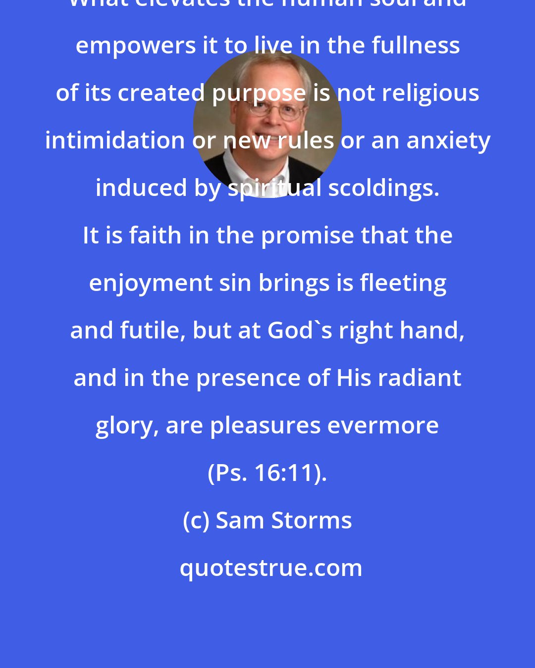 Sam Storms: What elevates the human soul and empowers it to live in the fullness of its created purpose is not religious intimidation or new rules or an anxiety induced by spiritual scoldings. It is faith in the promise that the enjoyment sin brings is fleeting and futile, but at God's right hand, and in the presence of His radiant glory, are pleasures evermore (Ps. 16:11).