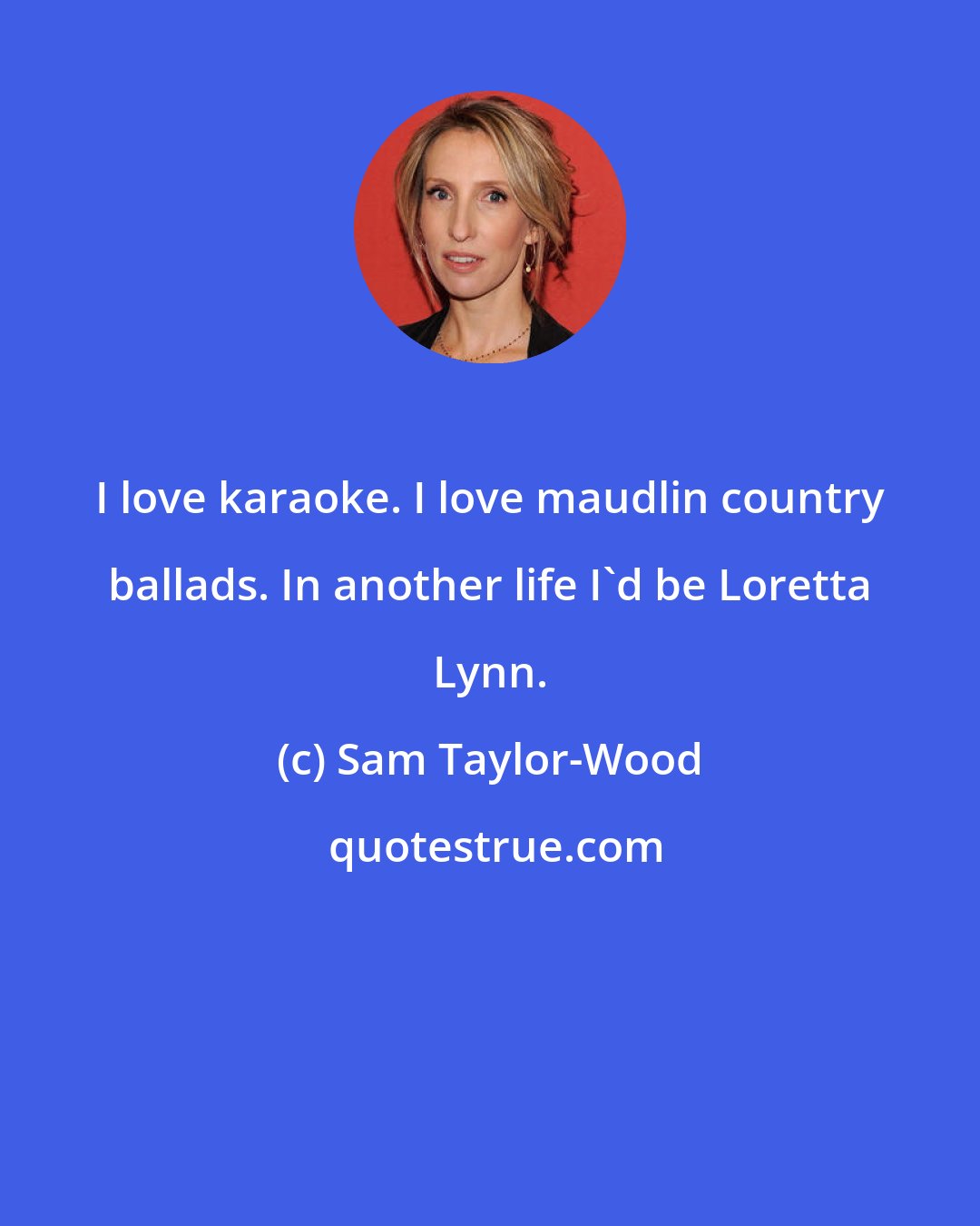Sam Taylor-Wood: I love karaoke. I love maudlin country ballads. In another life I'd be Loretta Lynn.