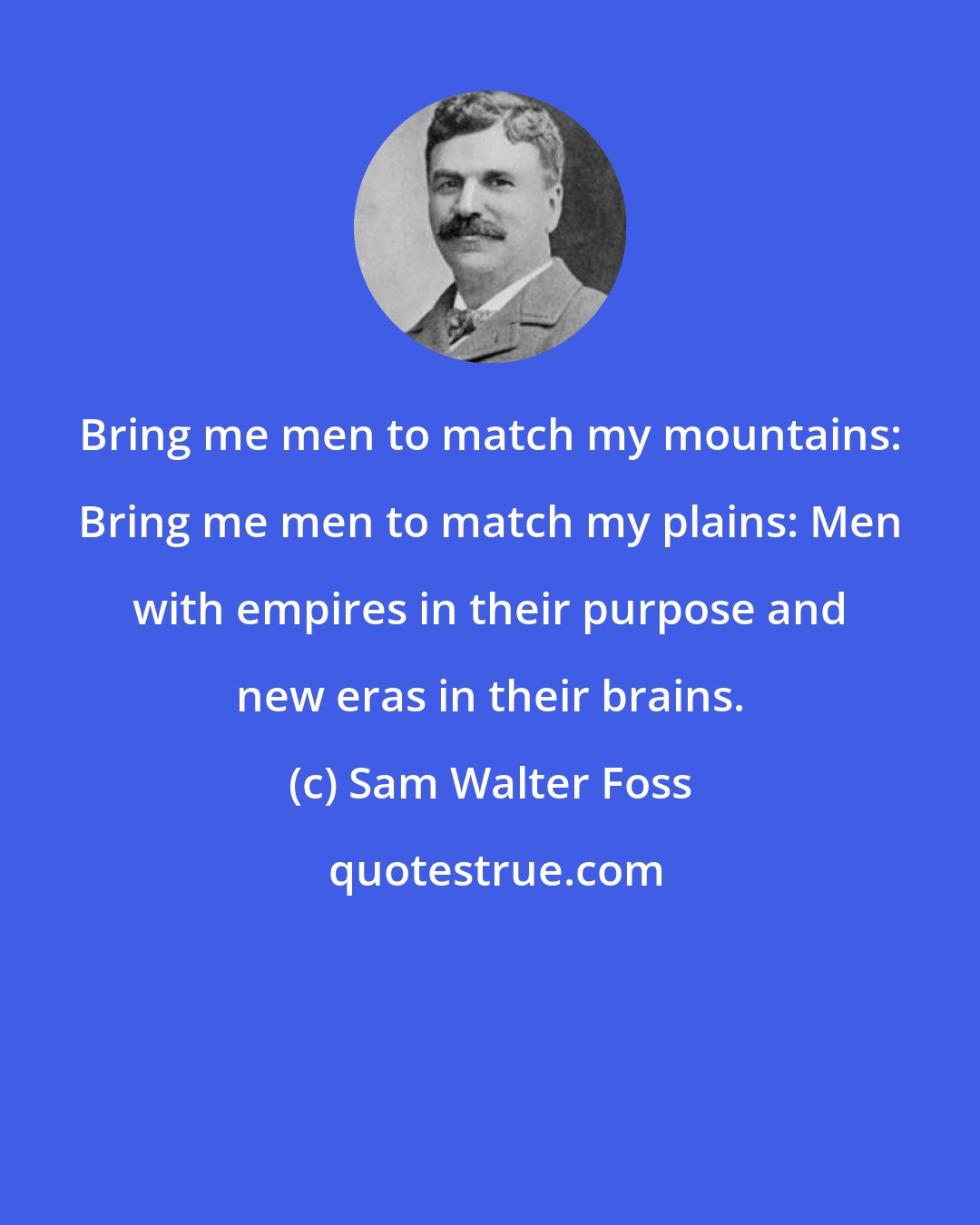 Sam Walter Foss: Bring me men to match my mountains: Bring me men to match my plains: Men with empires in their purpose and new eras in their brains.