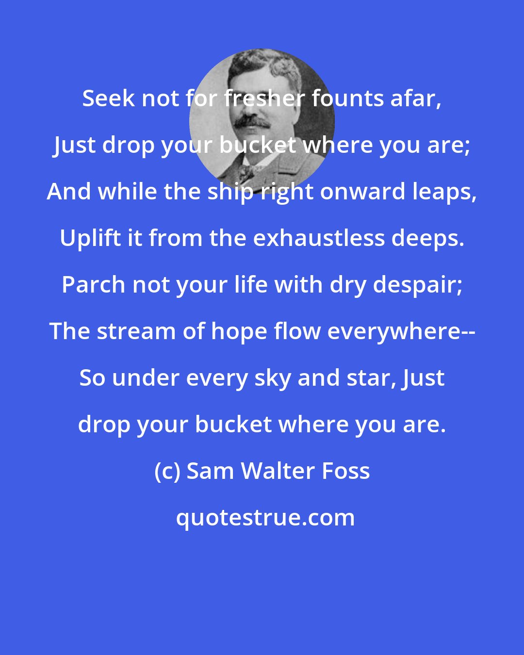 Sam Walter Foss: Seek not for fresher founts afar, Just drop your bucket where you are; And while the ship right onward leaps, Uplift it from the exhaustless deeps. Parch not your life with dry despair; The stream of hope flow everywhere-- So under every sky and star, Just drop your bucket where you are.