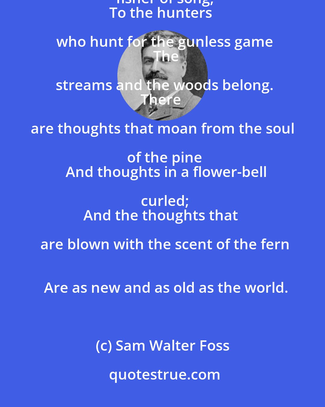 Sam Walter Foss: The woods were made for the hunters of dreams,
   The brooks for the fisher of song;
To the hunters who hunt for the gunless game
   The streams and the woods belong.
There are thoughts that moan from the soul of the pine
   And thoughts in a flower-bell curled;
And the thoughts that are blown with the scent of the fern
   Are as new and as old as the world.