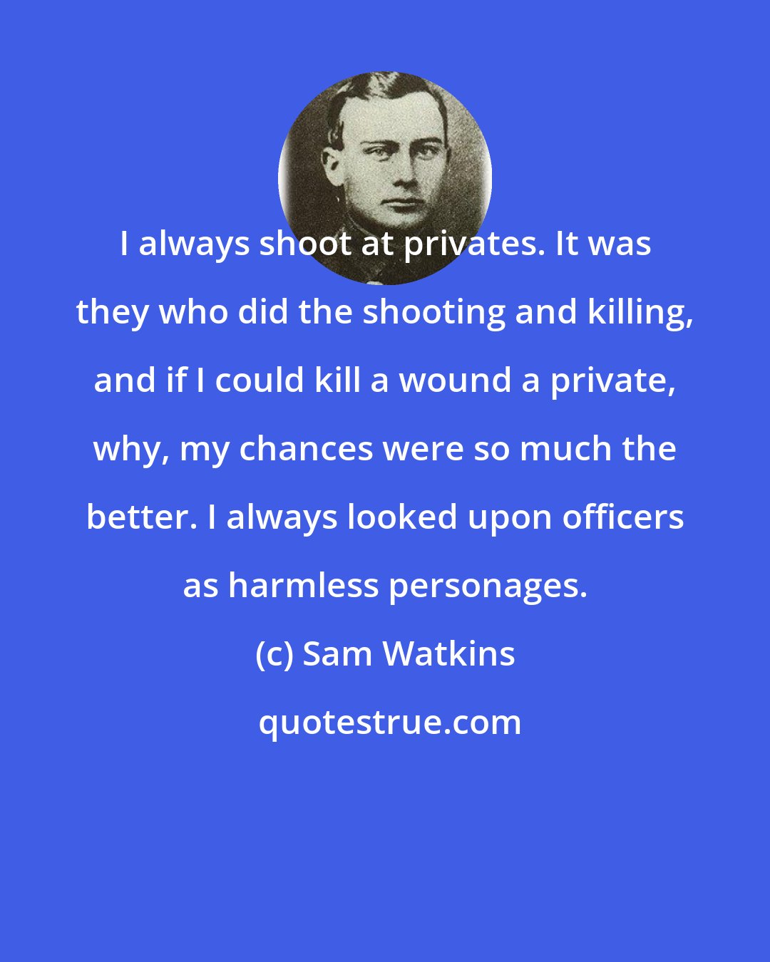 Sam Watkins: I always shoot at privates. It was they who did the shooting and killing, and if I could kill a wound a private, why, my chances were so much the better. I always looked upon officers as harmless personages.