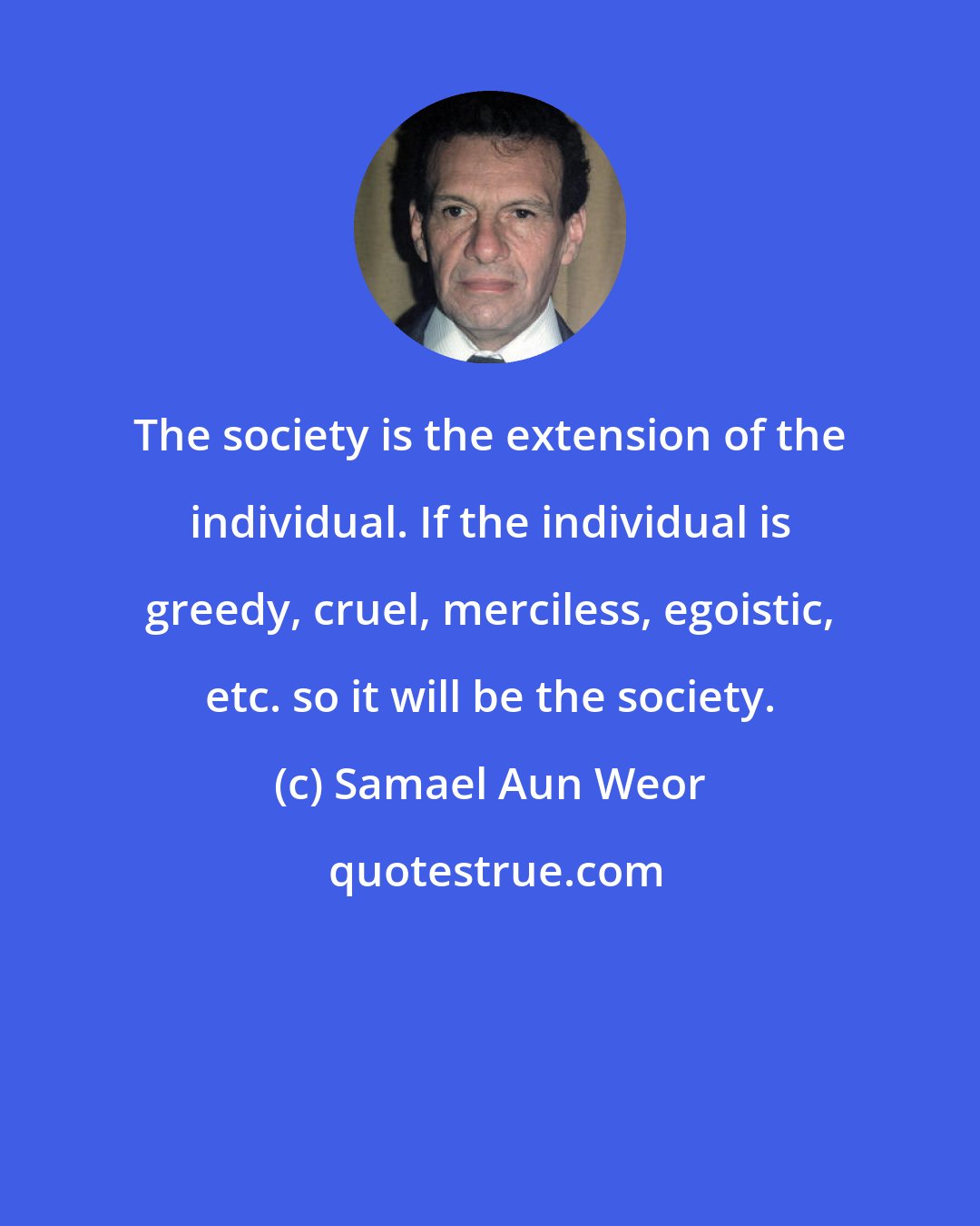 Samael Aun Weor: The society is the extension of the individual. If the individual is greedy, cruel, merciless, egoistic, etc. so it will be the society.