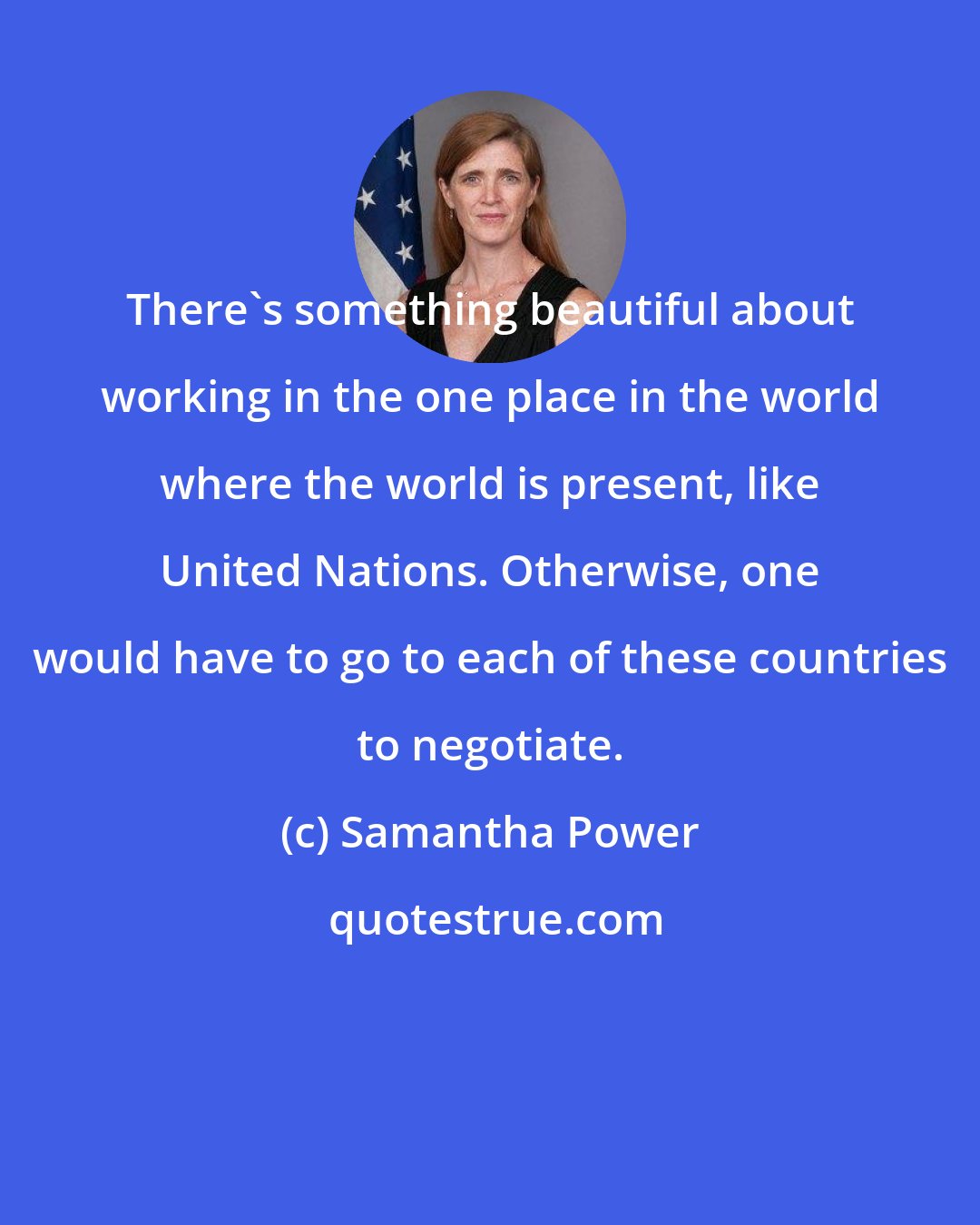 Samantha Power: There's something beautiful about working in the one place in the world where the world is present, like United Nations. Otherwise, one would have to go to each of these countries to negotiate.