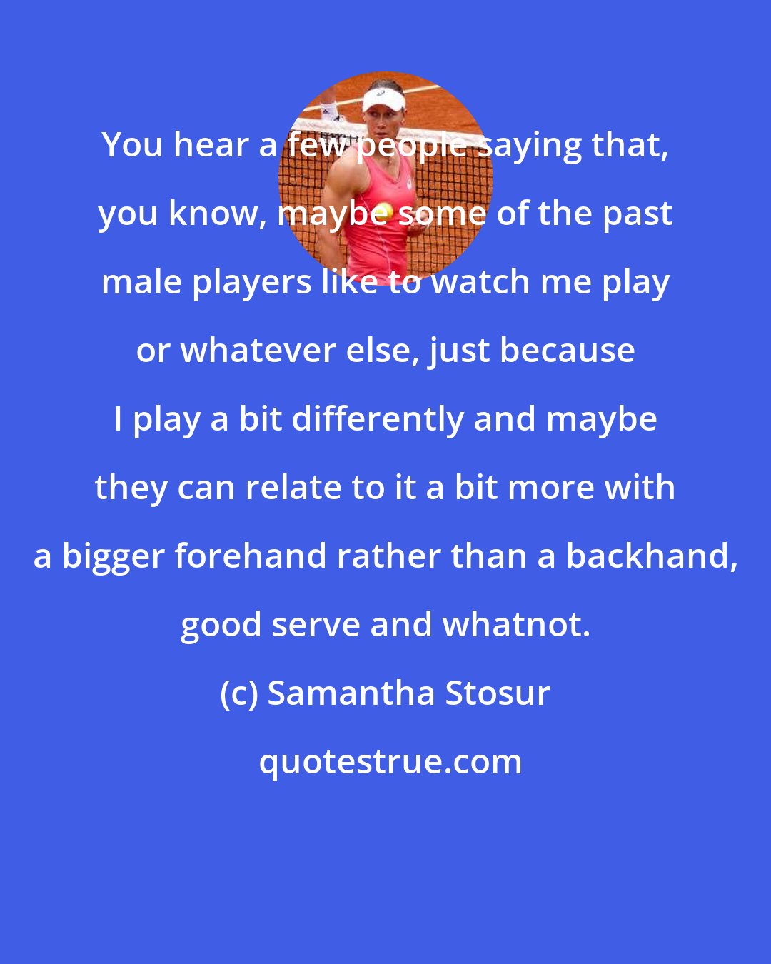 Samantha Stosur: You hear a few people saying that, you know, maybe some of the past male players like to watch me play or whatever else, just because I play a bit differently and maybe they can relate to it a bit more with a bigger forehand rather than a backhand, good serve and whatnot.