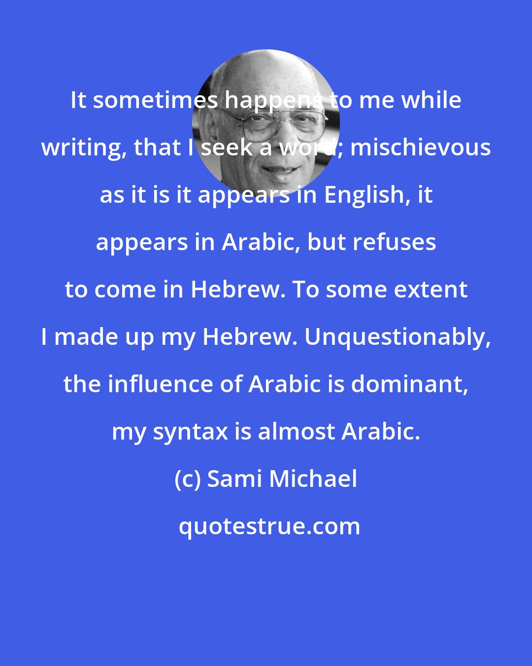 Sami Michael: It sometimes happens to me while writing, that I seek a word; mischievous as it is it appears in English, it appears in Arabic, but refuses to come in Hebrew. To some extent I made up my Hebrew. Unquestionably, the influence of Arabic is dominant, my syntax is almost Arabic.