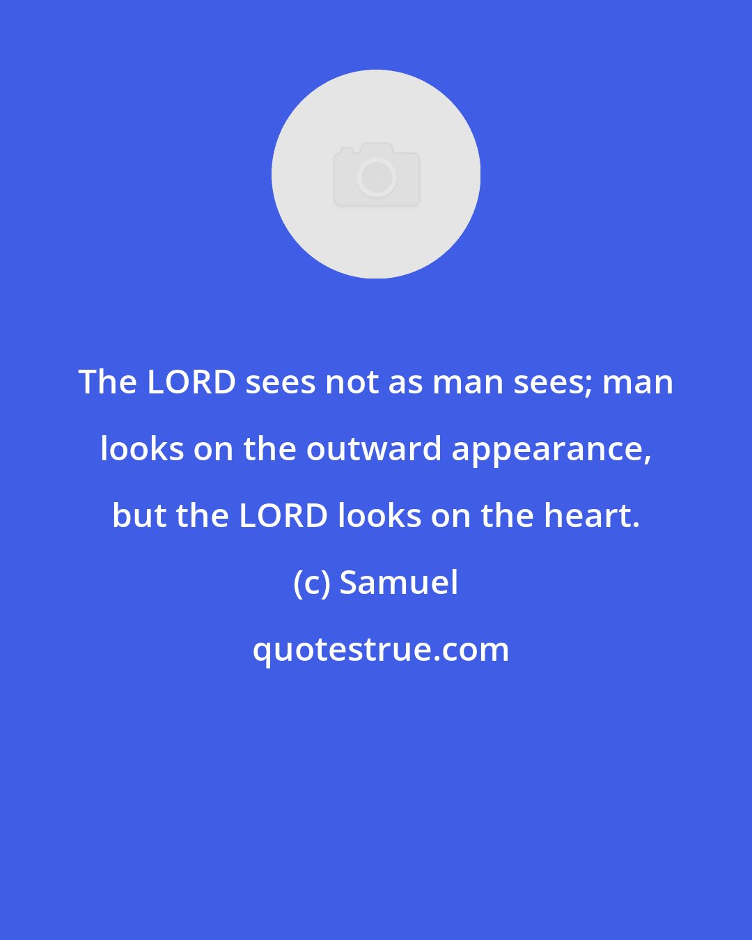 Samuel: The LORD sees not as man sees; man looks on the outward appearance, but the LORD looks on the heart.