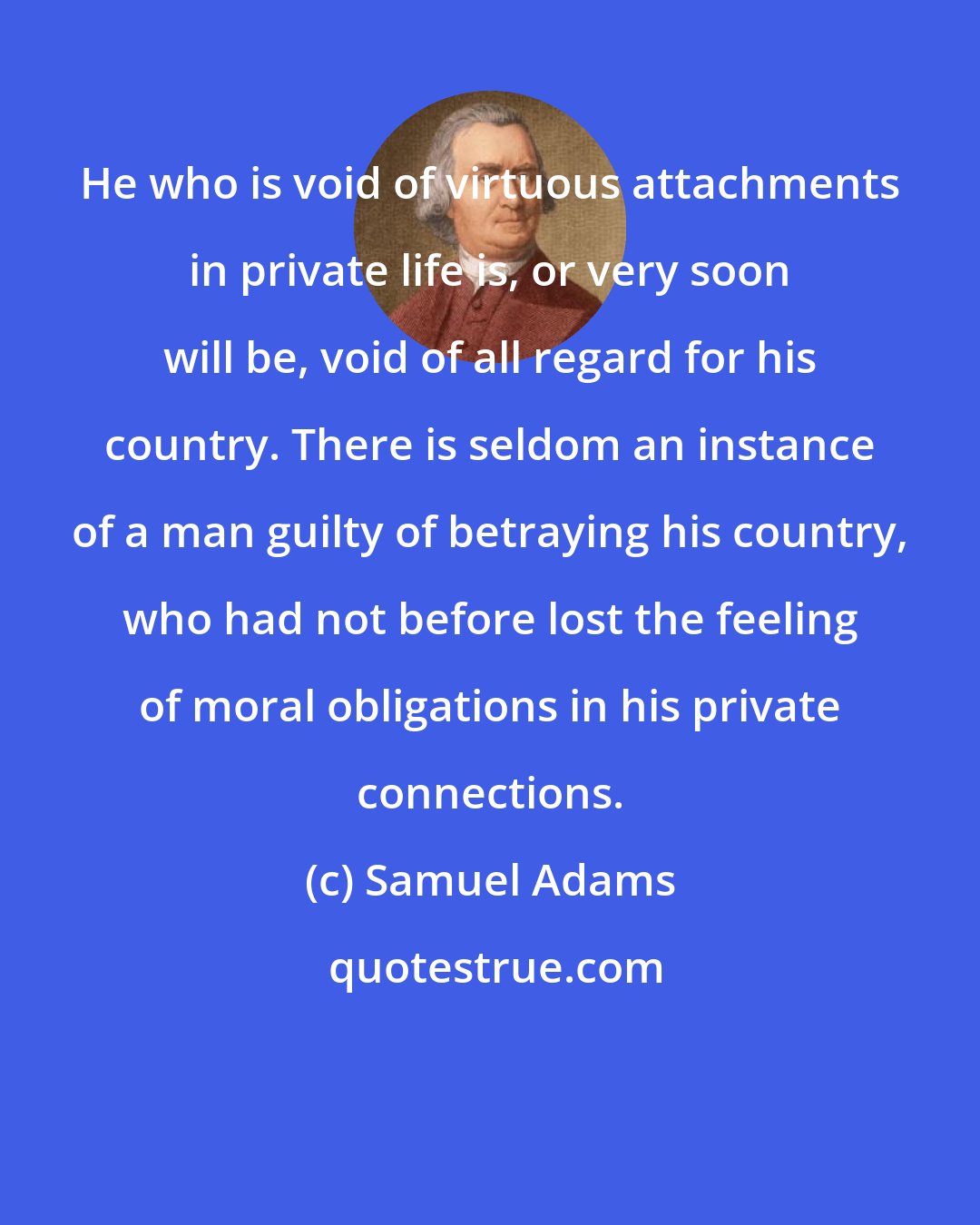 Samuel Adams: He who is void of virtuous attachments in private life is, or very soon will be, void of all regard for his country. There is seldom an instance of a man guilty of betraying his country, who had not before lost the feeling of moral obligations in his private connections.