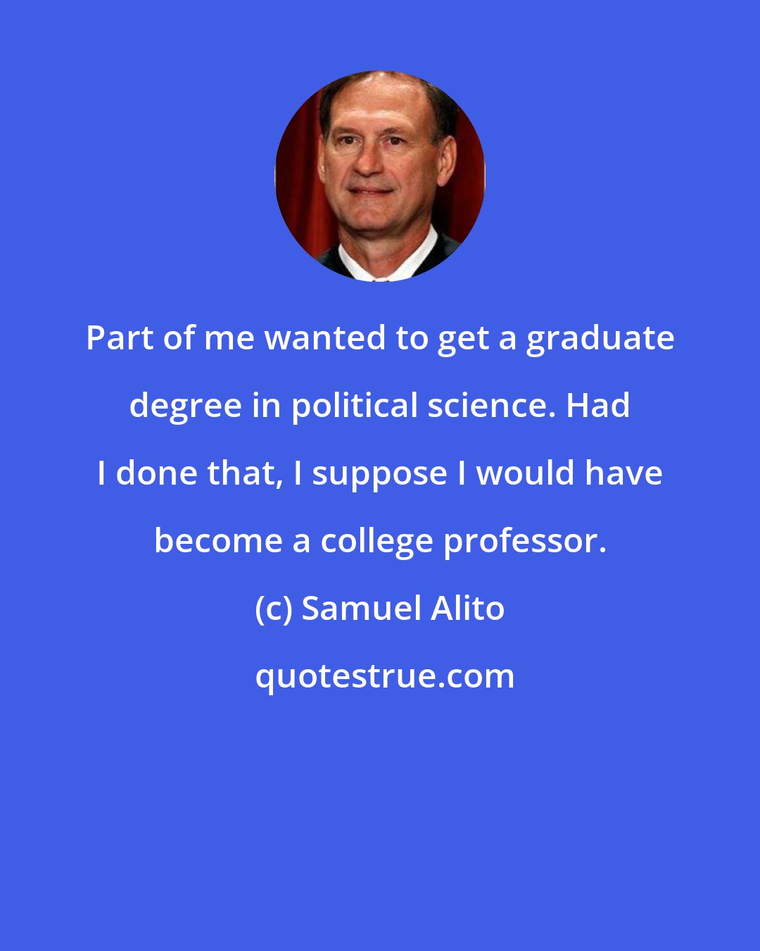 Samuel Alito: Part of me wanted to get a graduate degree in political science. Had I done that, I suppose I would have become a college professor.