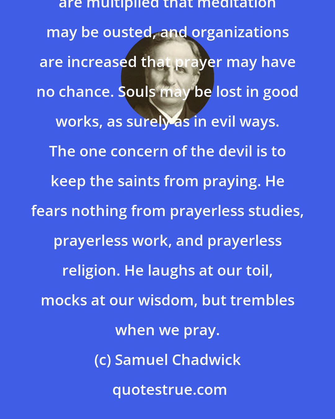 Samuel Chadwick: Satan dreads nothing but prayer. . . . The Church that lost its Christ was full of good works. Activities are multiplied that meditation may be ousted, and organizations are increased that prayer may have no chance. Souls may be lost in good works, as surely as in evil ways. The one concern of the devil is to keep the saints from praying. He fears nothing from prayerless studies, prayerless work, and prayerless religion. He laughs at our toil, mocks at our wisdom, but trembles when we pray.