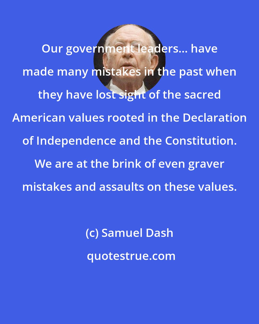 Samuel Dash: Our government leaders... have made many mistakes in the past when they have lost sight of the sacred American values rooted in the Declaration of Independence and the Constitution. We are at the brink of even graver mistakes and assaults on these values.