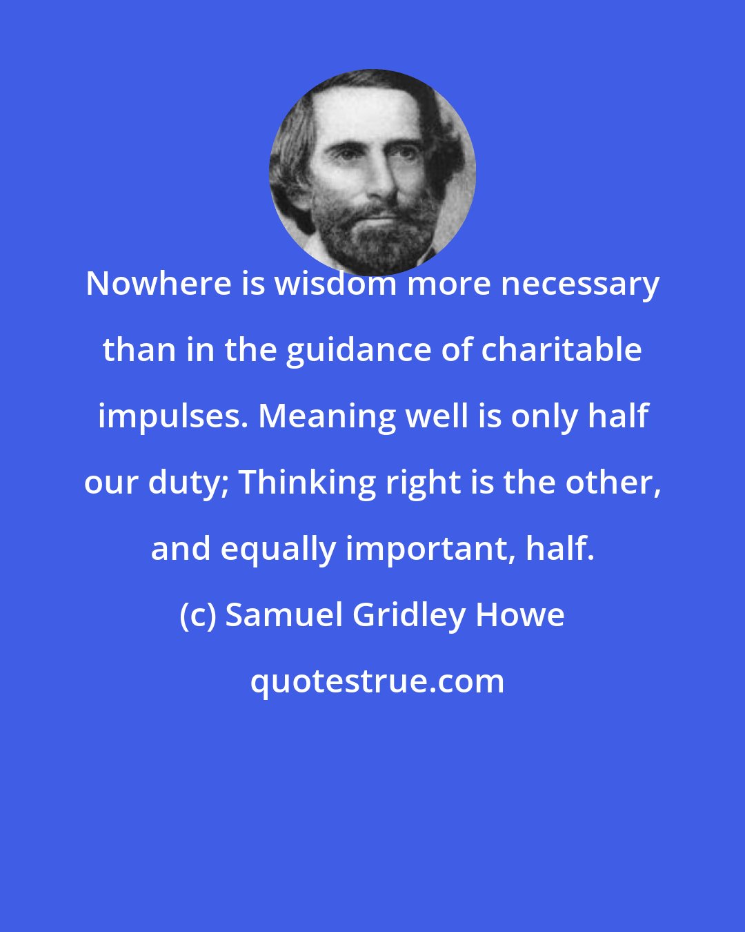Samuel Gridley Howe: Nowhere is wisdom more necessary than in the guidance of charitable impulses. Meaning well is only half our duty; Thinking right is the other, and equally important, half.