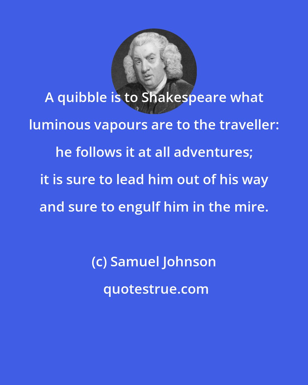 Samuel Johnson: A quibble is to Shakespeare what luminous vapours are to the traveller: he follows it at all adventures; it is sure to lead him out of his way and sure to engulf him in the mire.