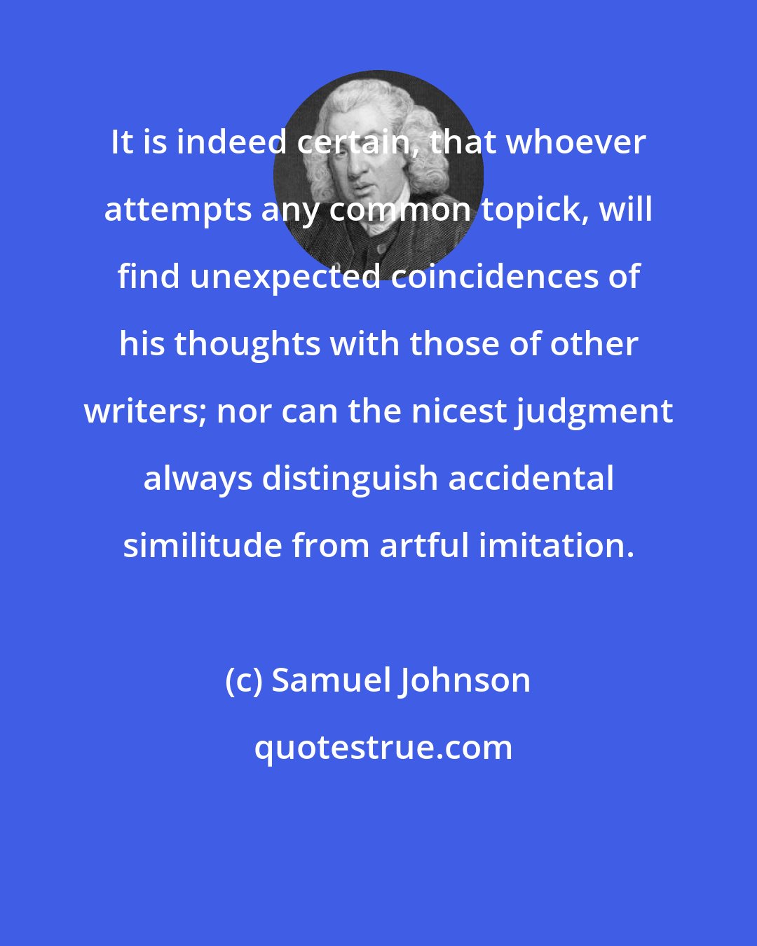 Samuel Johnson: It is indeed certain, that whoever attempts any common topick, will find unexpected coincidences of his thoughts with those of other writers; nor can the nicest judgment always distinguish accidental similitude from artful imitation.