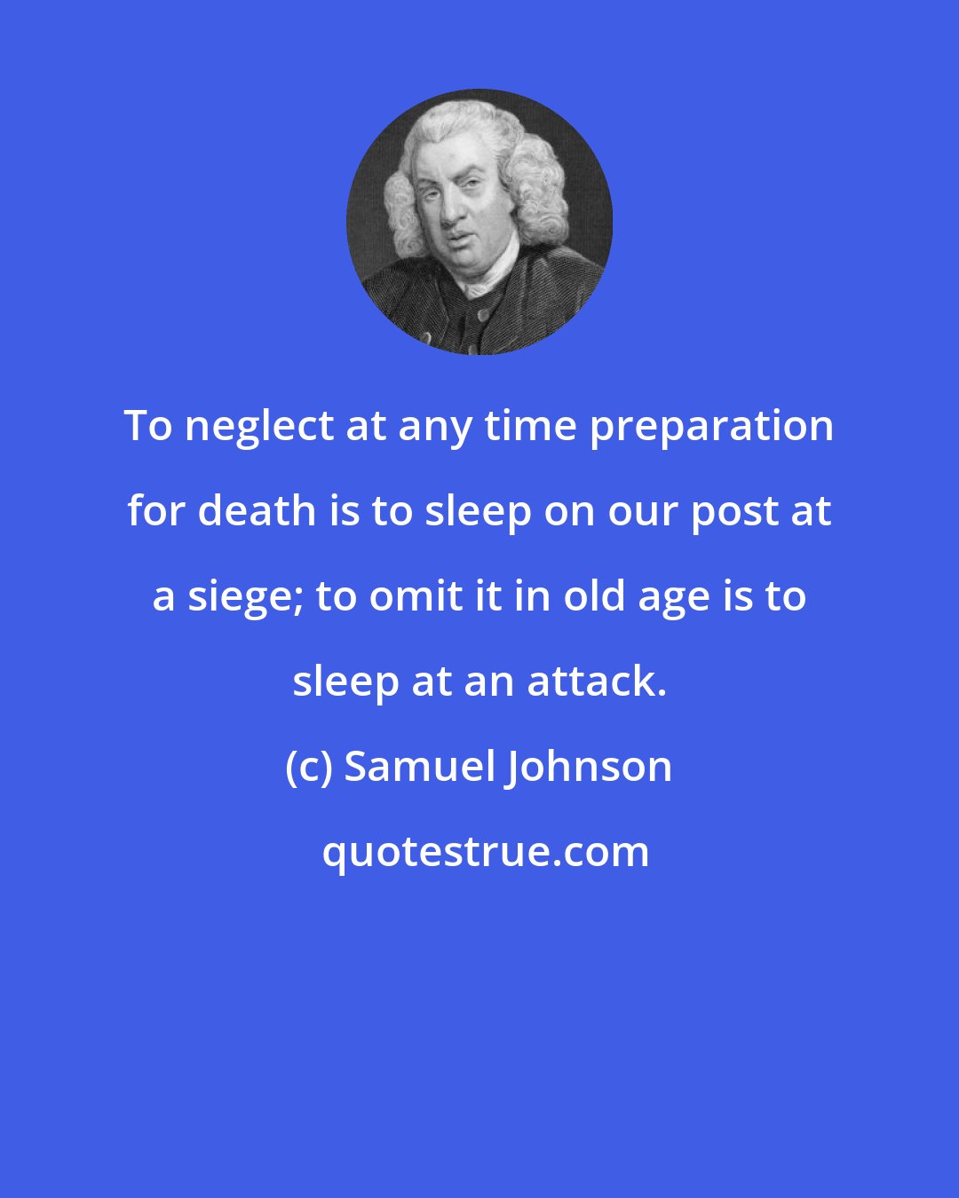 Samuel Johnson: To neglect at any time preparation for death is to sleep on our post at a siege; to omit it in old age is to sleep at an attack.