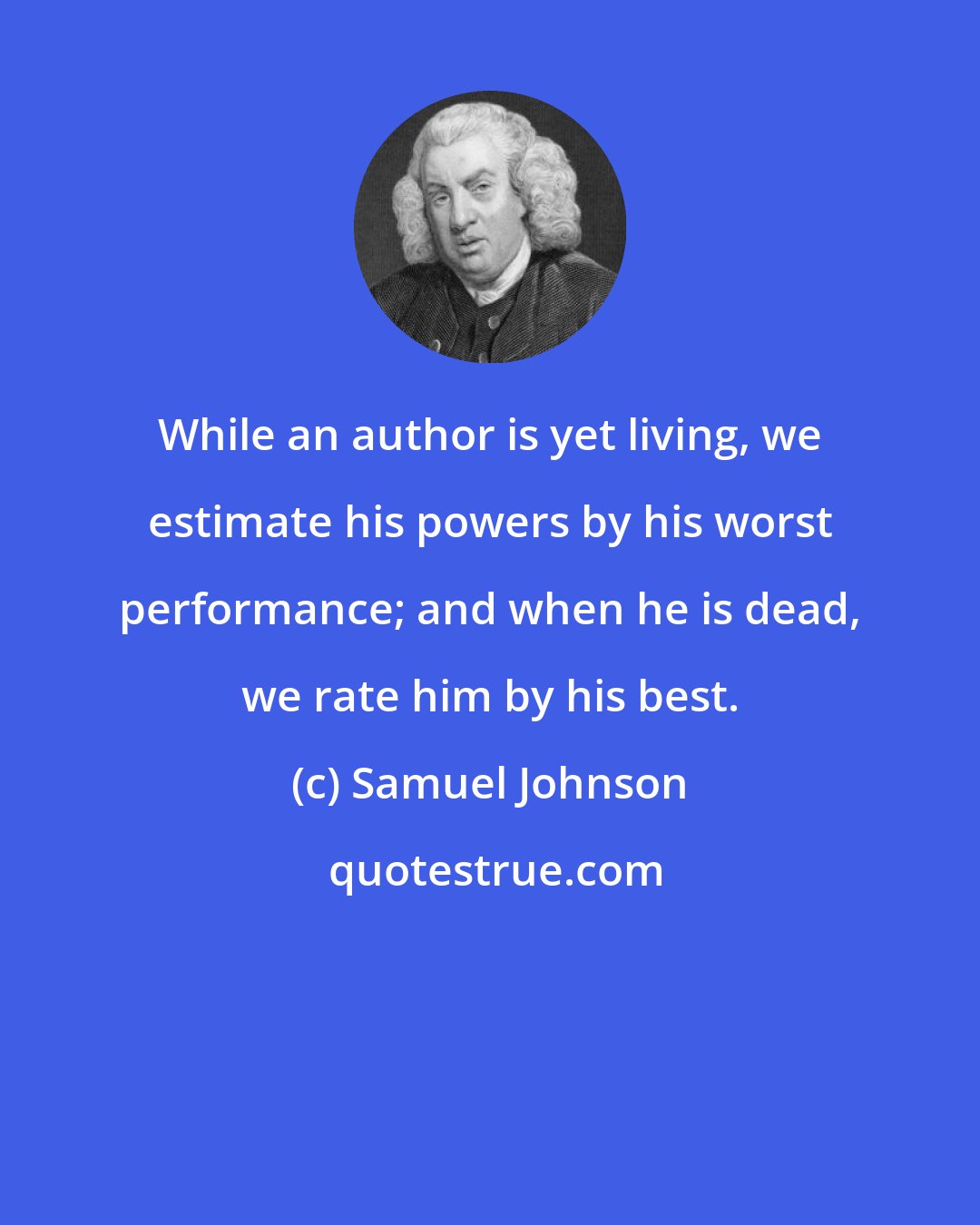 Samuel Johnson: While an author is yet living, we estimate his powers by his worst performance; and when he is dead, we rate him by his best.