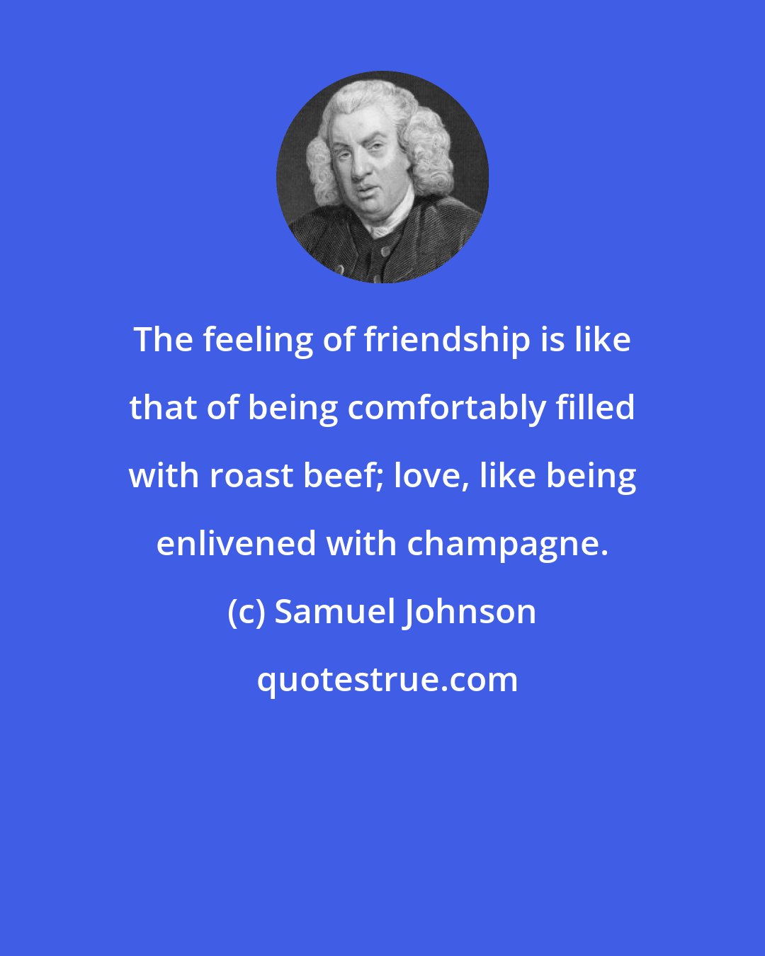 Samuel Johnson: The feeling of friendship is like that of being comfortably filled with roast beef; love, like being enlivened with champagne.
