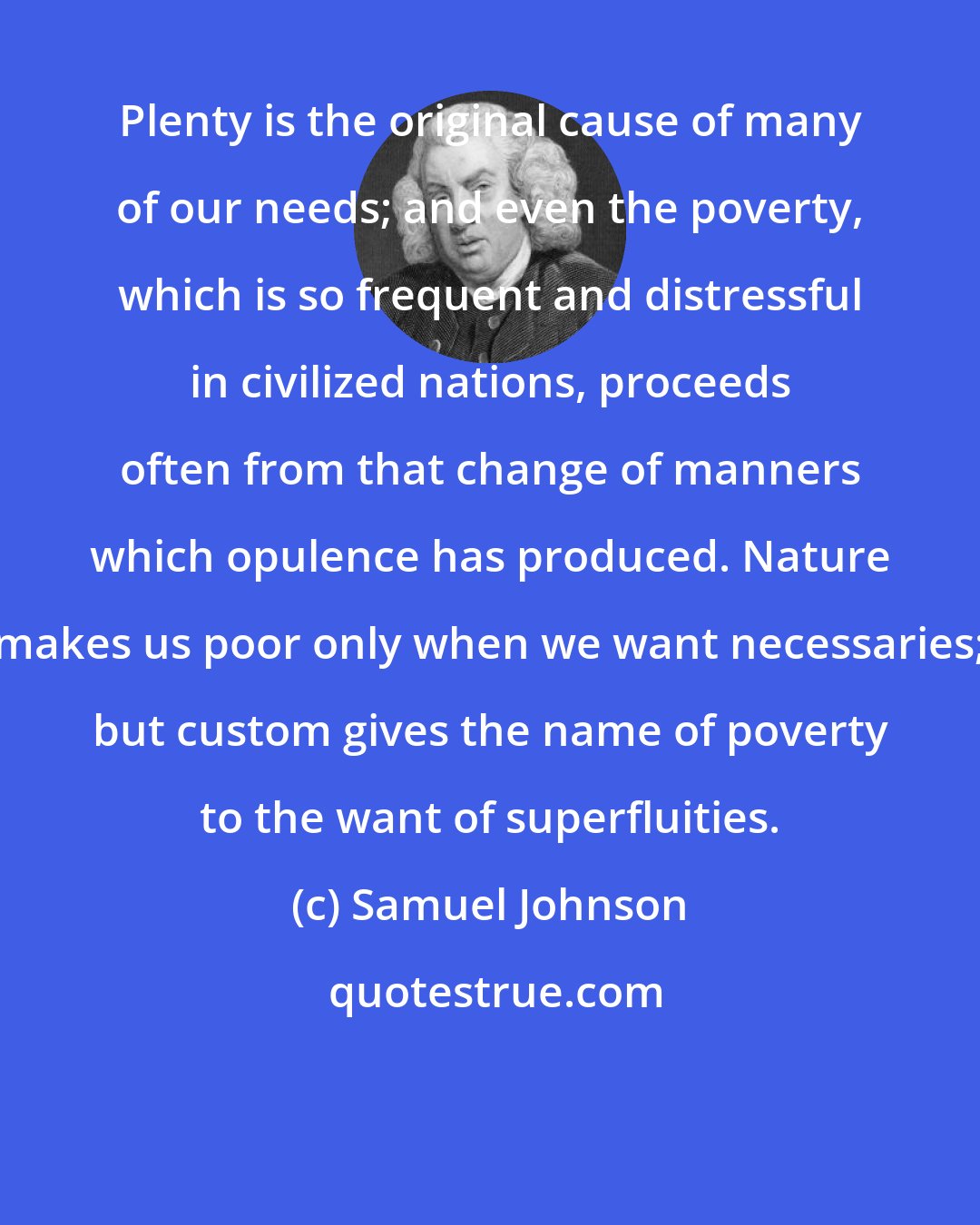 Samuel Johnson: Plenty is the original cause of many of our needs; and even the poverty, which is so frequent and distressful in civilized nations, proceeds often from that change of manners which opulence has produced. Nature makes us poor only when we want necessaries; but custom gives the name of poverty to the want of superfluities.