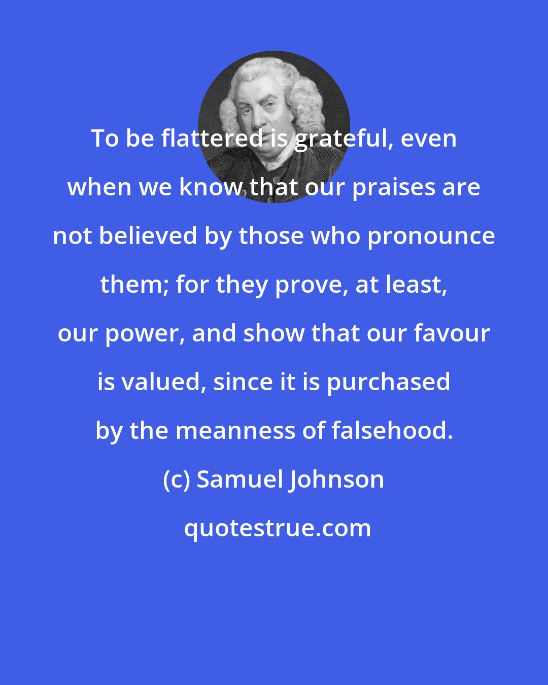 Samuel Johnson: To be flattered is grateful, even when we know that our praises are not believed by those who pronounce them; for they prove, at least, our power, and show that our favour is valued, since it is purchased by the meanness of falsehood.