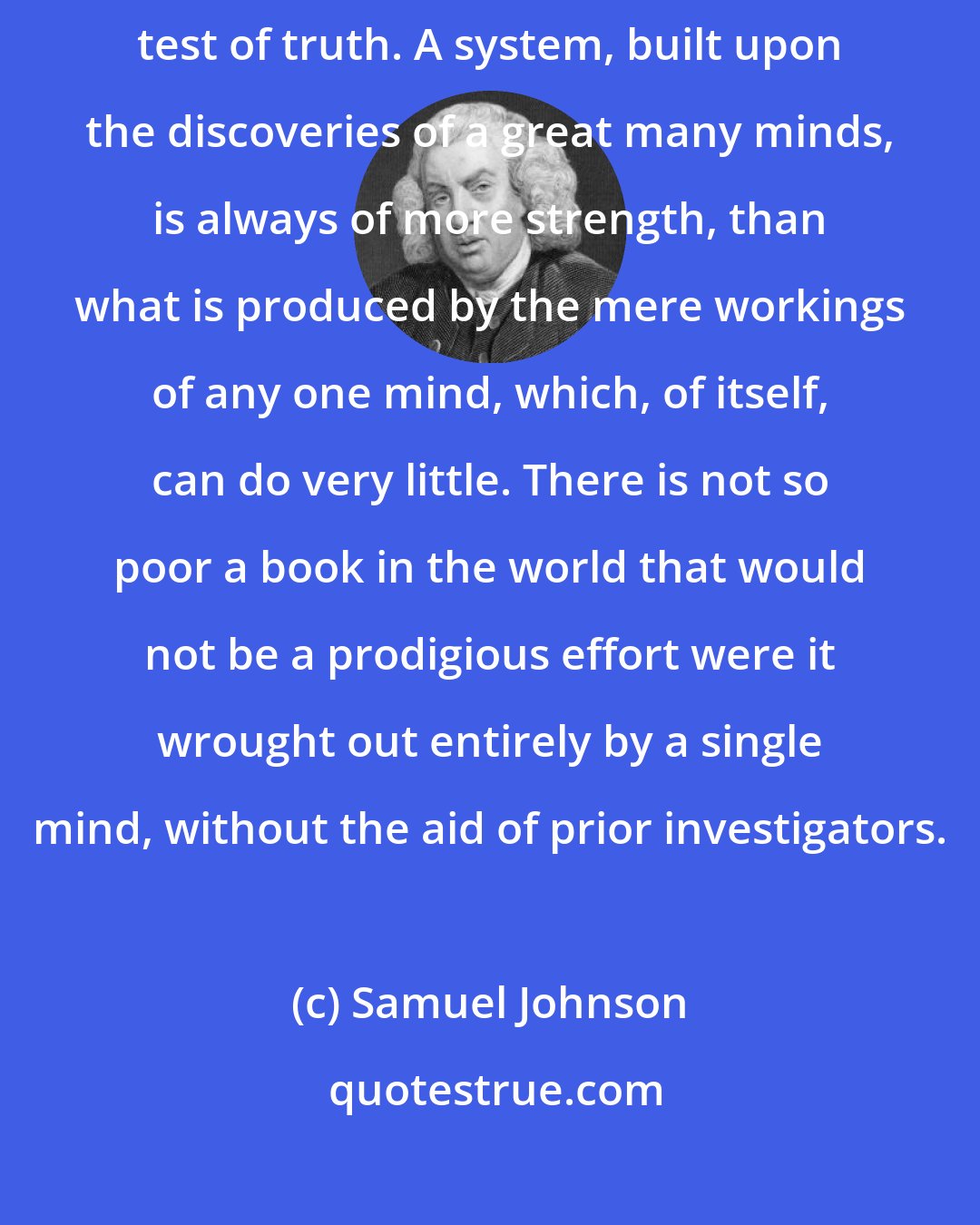 Samuel Johnson: Human experience, which is constantly contradicting theory, is the great test of truth. A system, built upon the discoveries of a great many minds, is always of more strength, than what is produced by the mere workings of any one mind, which, of itself, can do very little. There is not so poor a book in the world that would not be a prodigious effort were it wrought out entirely by a single mind, without the aid of prior investigators.