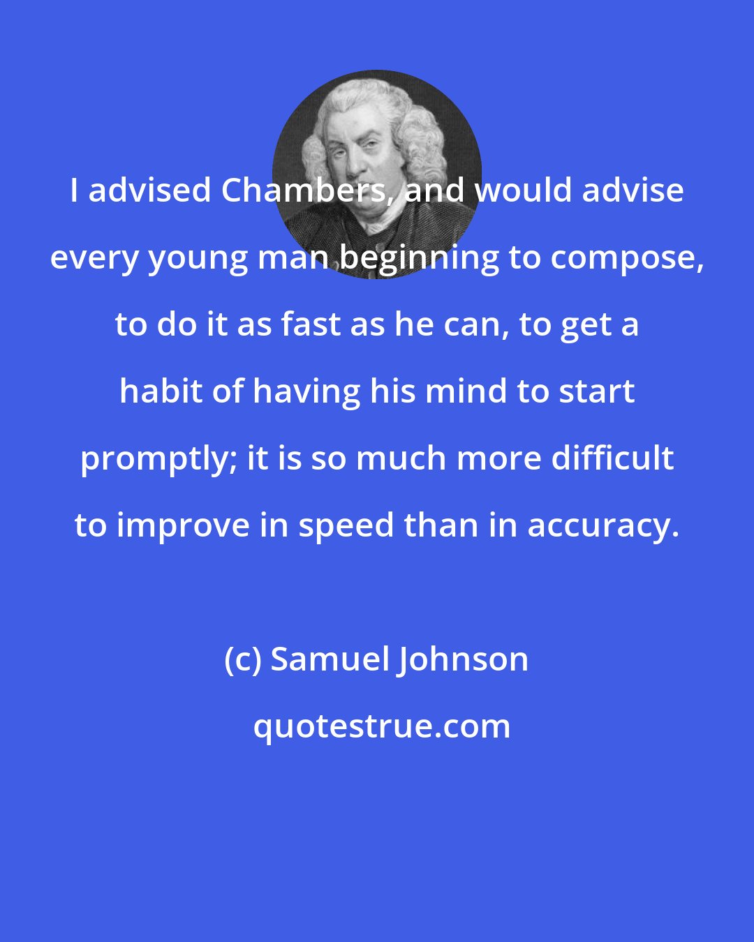 Samuel Johnson: I advised Chambers, and would advise every young man beginning to compose, to do it as fast as he can, to get a habit of having his mind to start promptly; it is so much more difficult to improve in speed than in accuracy.
