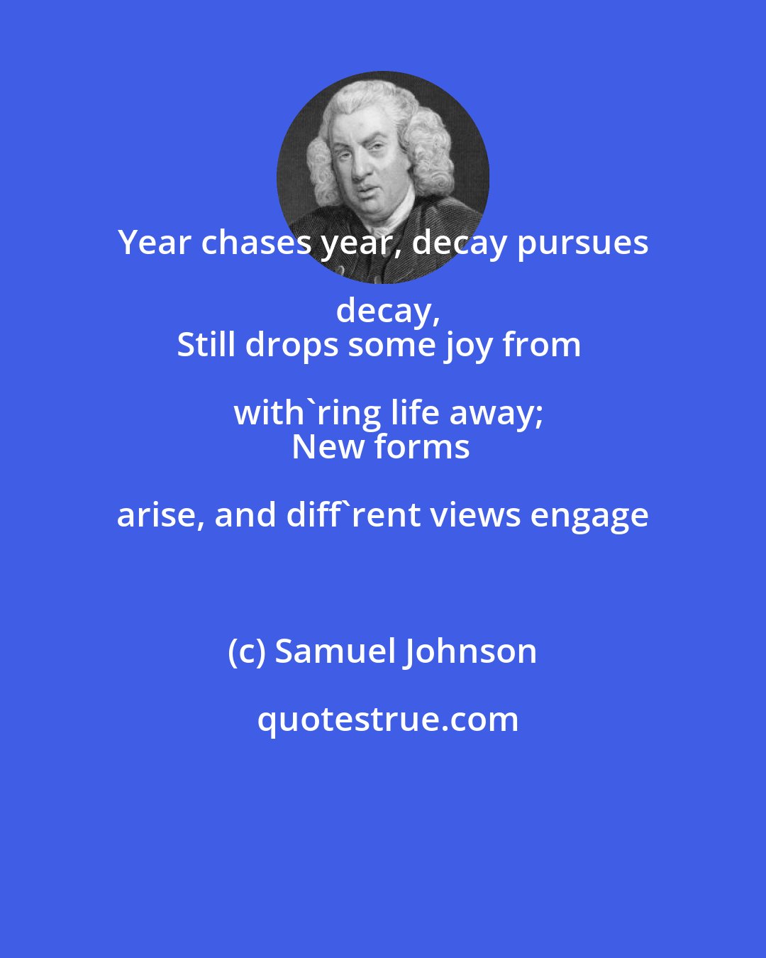 Samuel Johnson: Year chases year, decay pursues decay,
Still drops some joy from with'ring life away;
New forms arise, and diff'rent views engage