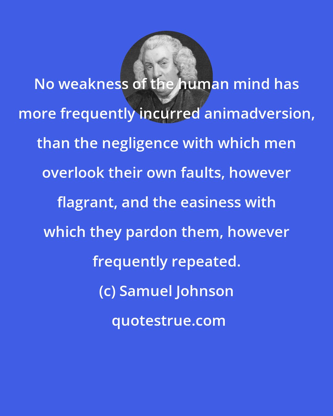 Samuel Johnson: No weakness of the human mind has more frequently incurred animadversion, than the negligence with which men overlook their own faults, however flagrant, and the easiness with which they pardon them, however frequently repeated.