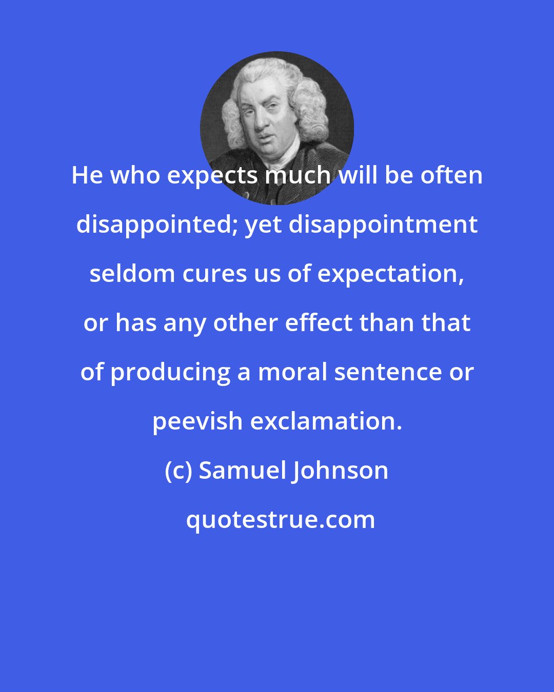 Samuel Johnson: He who expects much will be often disappointed; yet disappointment seldom cures us of expectation, or has any other effect than that of producing a moral sentence or peevish exclamation.
