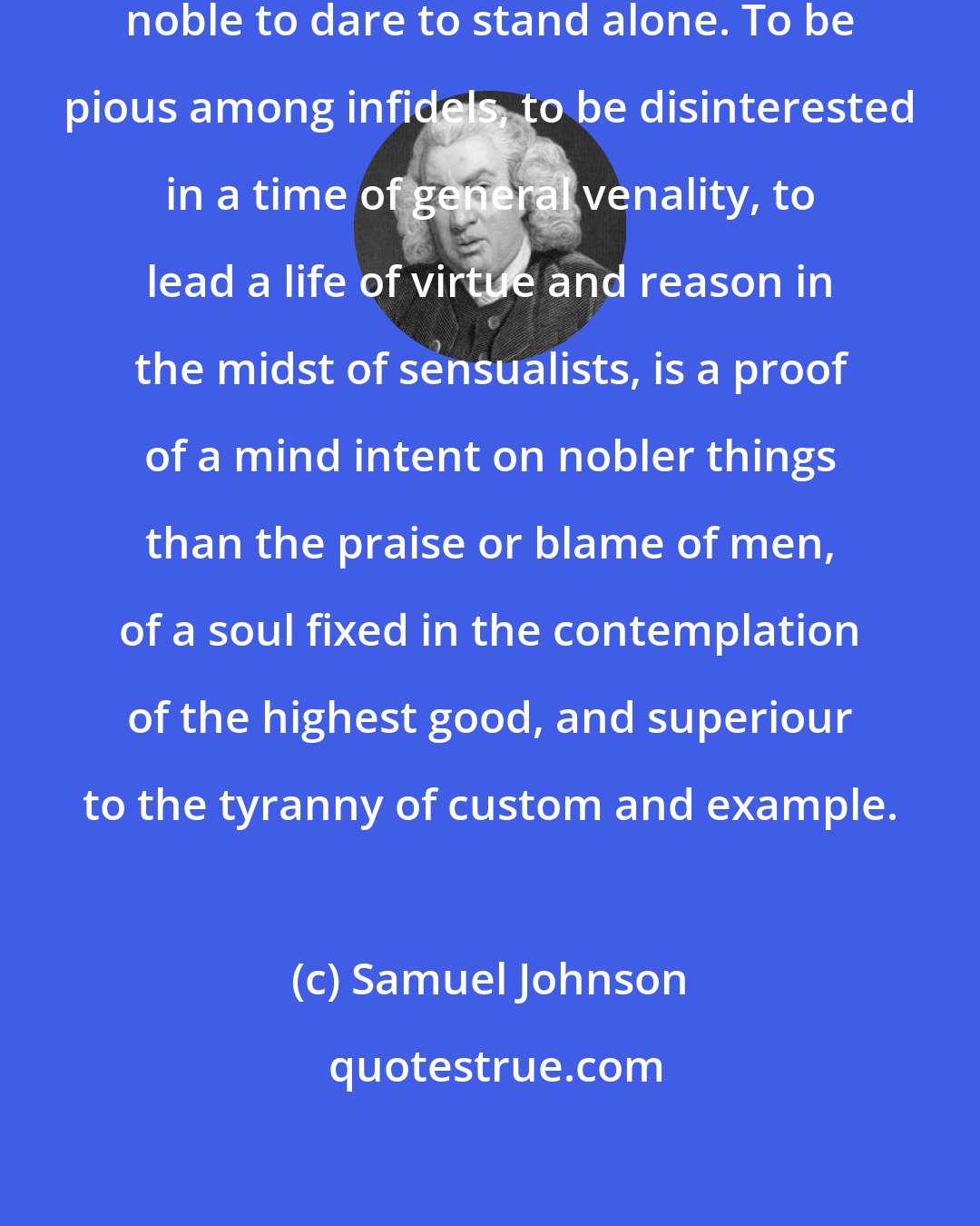 Samuel Johnson: There are occasions on which it is noble to dare to stand alone. To be pious among infidels, to be disinterested in a time of general venality, to lead a life of virtue and reason in the midst of sensualists, is a proof of a mind intent on nobler things than the praise or blame of men, of a soul fixed in the contemplation of the highest good, and superiour to the tyranny of custom and example.