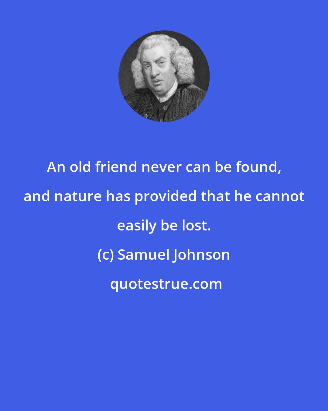 Samuel Johnson: An old friend never can be found, and nature has provided that he cannot easily be lost.