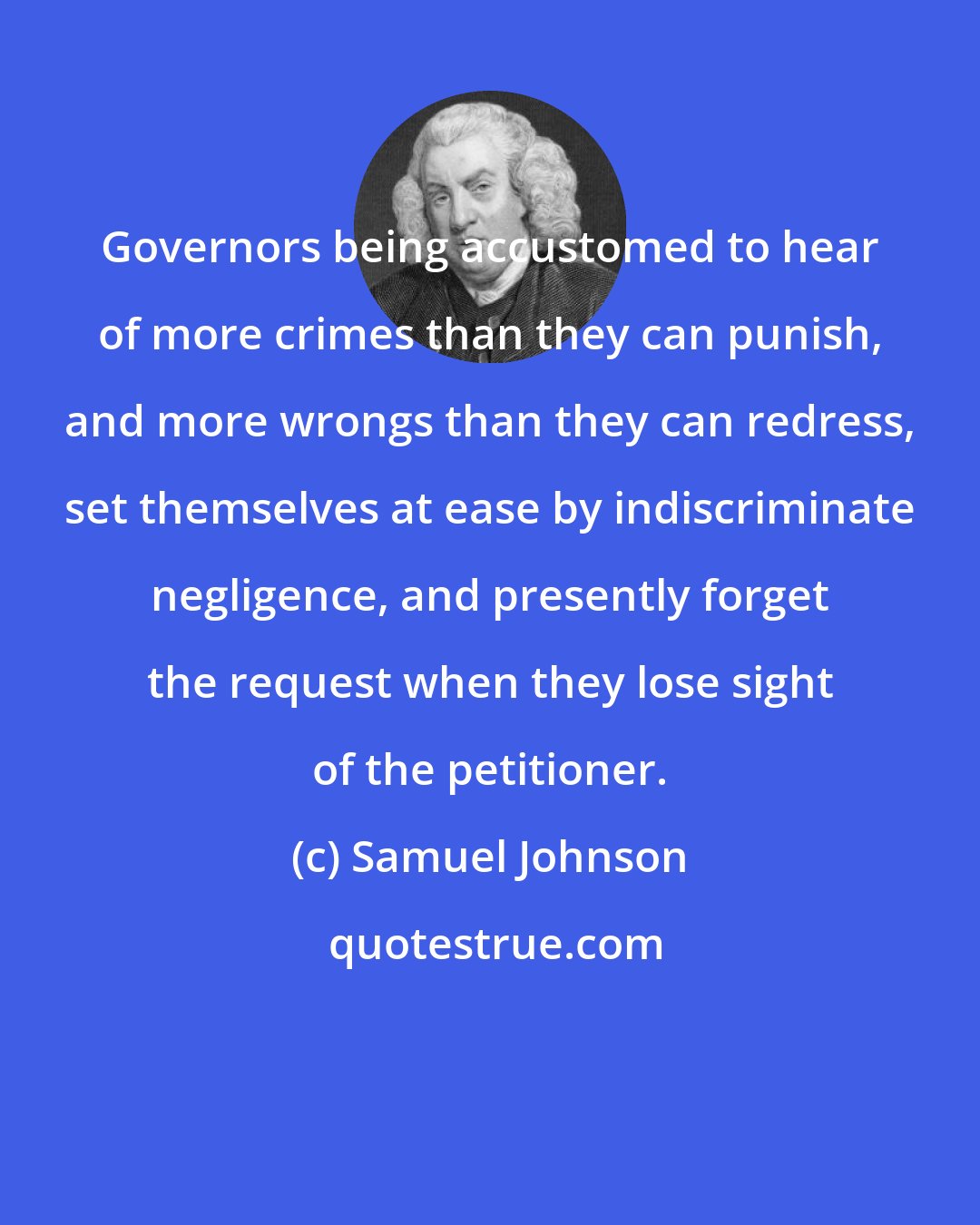 Samuel Johnson: Governors being accustomed to hear of more crimes than they can punish, and more wrongs than they can redress, set themselves at ease by indiscriminate negligence, and presently forget the request when they lose sight of the petitioner.