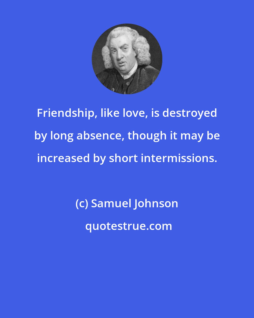 Samuel Johnson: Friendship, like love, is destroyed by long absence, though it may be increased by short intermissions.